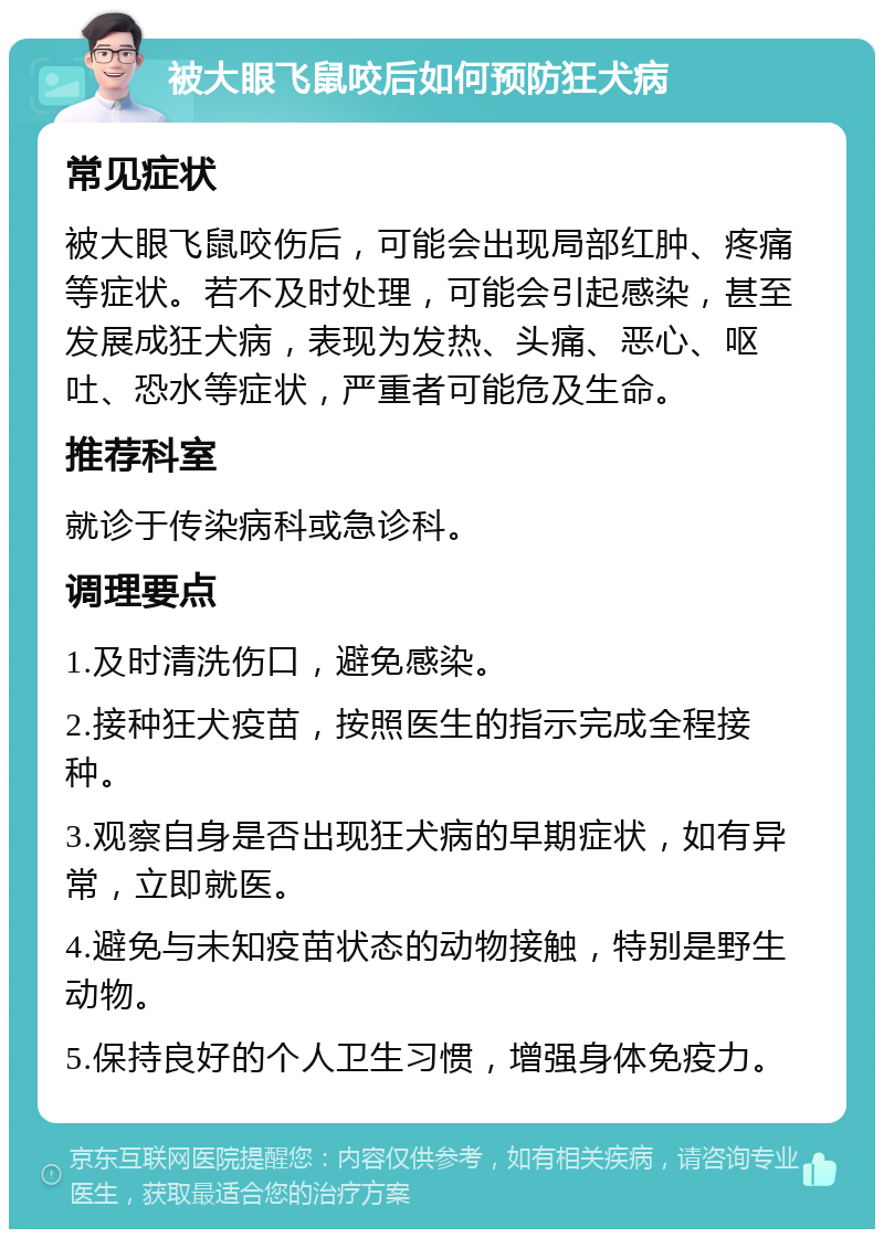 被大眼飞鼠咬后如何预防狂犬病 常见症状 被大眼飞鼠咬伤后，可能会出现局部红肿、疼痛等症状。若不及时处理，可能会引起感染，甚至发展成狂犬病，表现为发热、头痛、恶心、呕吐、恐水等症状，严重者可能危及生命。 推荐科室 就诊于传染病科或急诊科。 调理要点 1.及时清洗伤口，避免感染。 2.接种狂犬疫苗，按照医生的指示完成全程接种。 3.观察自身是否出现狂犬病的早期症状，如有异常，立即就医。 4.避免与未知疫苗状态的动物接触，特别是野生动物。 5.保持良好的个人卫生习惯，增强身体免疫力。