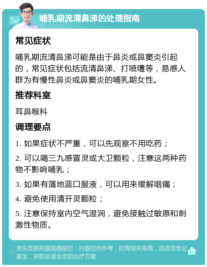 哺乳期流清鼻涕的处理指南 常见症状 哺乳期流清鼻涕可能是由于鼻炎或鼻窦炎引起的，常见症状包括流清鼻涕、打喷嚏等，易感人群为有慢性鼻炎或鼻窦炎的哺乳期女性。 推荐科室 耳鼻喉科 调理要点 1. 如果症状不严重，可以先观察不用吃药； 2. 可以喝三九感冒灵或大卫颗粒，注意这两种药物不影响哺乳； 3. 如果有蒲地蓝口服液，可以用来缓解咽痛； 4. 避免使用清开灵颗粒； 5. 注意保持室内空气湿润，避免接触过敏原和刺激性物质。