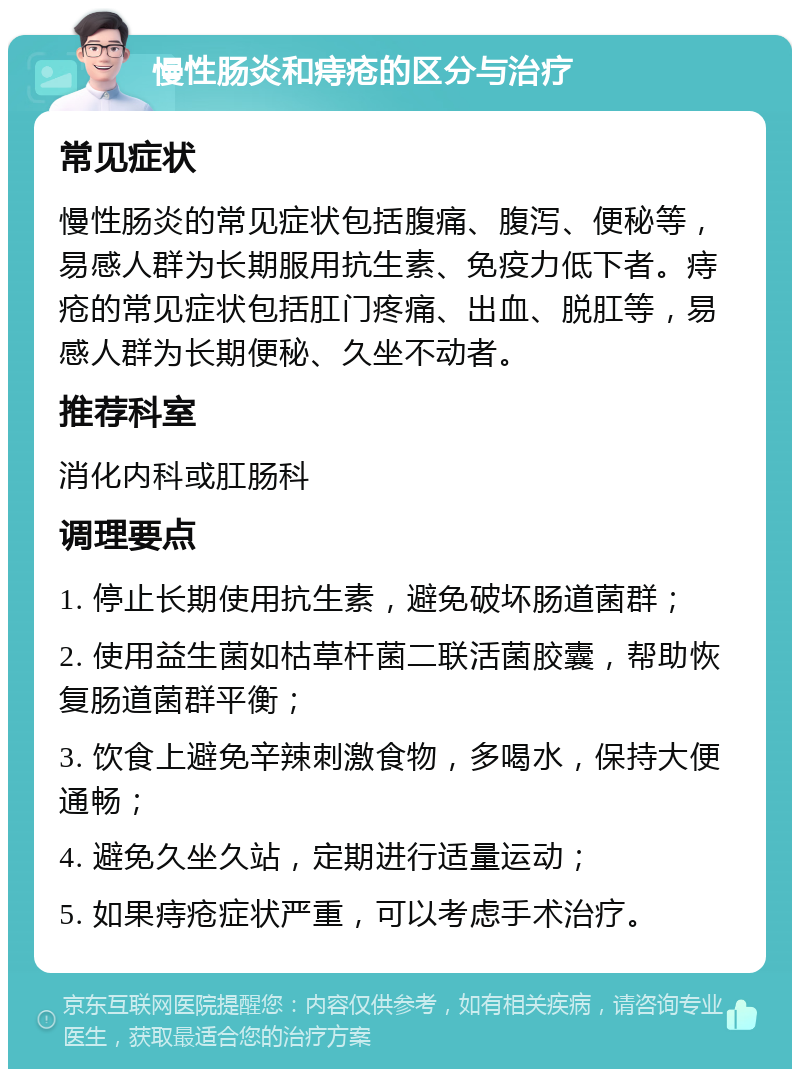 慢性肠炎和痔疮的区分与治疗 常见症状 慢性肠炎的常见症状包括腹痛、腹泻、便秘等，易感人群为长期服用抗生素、免疫力低下者。痔疮的常见症状包括肛门疼痛、出血、脱肛等，易感人群为长期便秘、久坐不动者。 推荐科室 消化内科或肛肠科 调理要点 1. 停止长期使用抗生素，避免破坏肠道菌群； 2. 使用益生菌如枯草杆菌二联活菌胶囊，帮助恢复肠道菌群平衡； 3. 饮食上避免辛辣刺激食物，多喝水，保持大便通畅； 4. 避免久坐久站，定期进行适量运动； 5. 如果痔疮症状严重，可以考虑手术治疗。