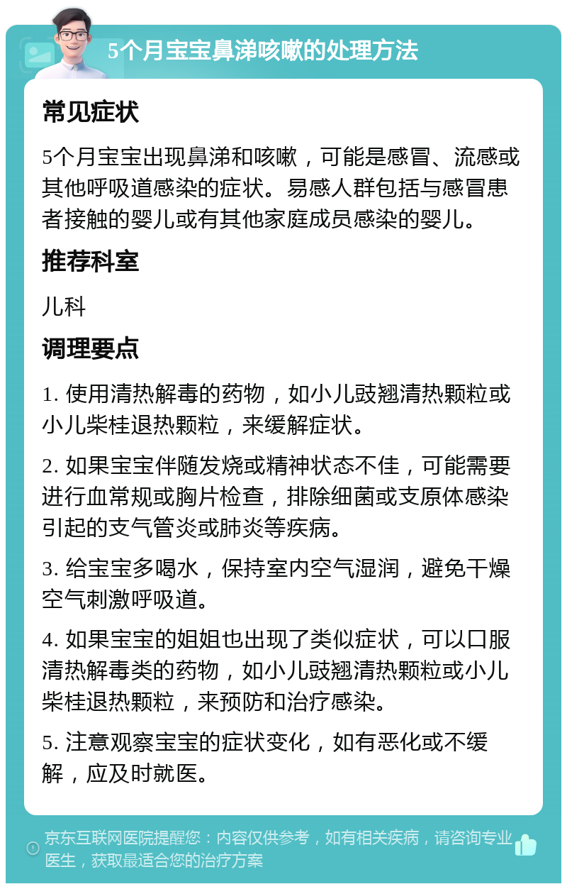 5个月宝宝鼻涕咳嗽的处理方法 常见症状 5个月宝宝出现鼻涕和咳嗽，可能是感冒、流感或其他呼吸道感染的症状。易感人群包括与感冒患者接触的婴儿或有其他家庭成员感染的婴儿。 推荐科室 儿科 调理要点 1. 使用清热解毒的药物，如小儿豉翘清热颗粒或小儿柴桂退热颗粒，来缓解症状。 2. 如果宝宝伴随发烧或精神状态不佳，可能需要进行血常规或胸片检查，排除细菌或支原体感染引起的支气管炎或肺炎等疾病。 3. 给宝宝多喝水，保持室内空气湿润，避免干燥空气刺激呼吸道。 4. 如果宝宝的姐姐也出现了类似症状，可以口服清热解毒类的药物，如小儿豉翘清热颗粒或小儿柴桂退热颗粒，来预防和治疗感染。 5. 注意观察宝宝的症状变化，如有恶化或不缓解，应及时就医。