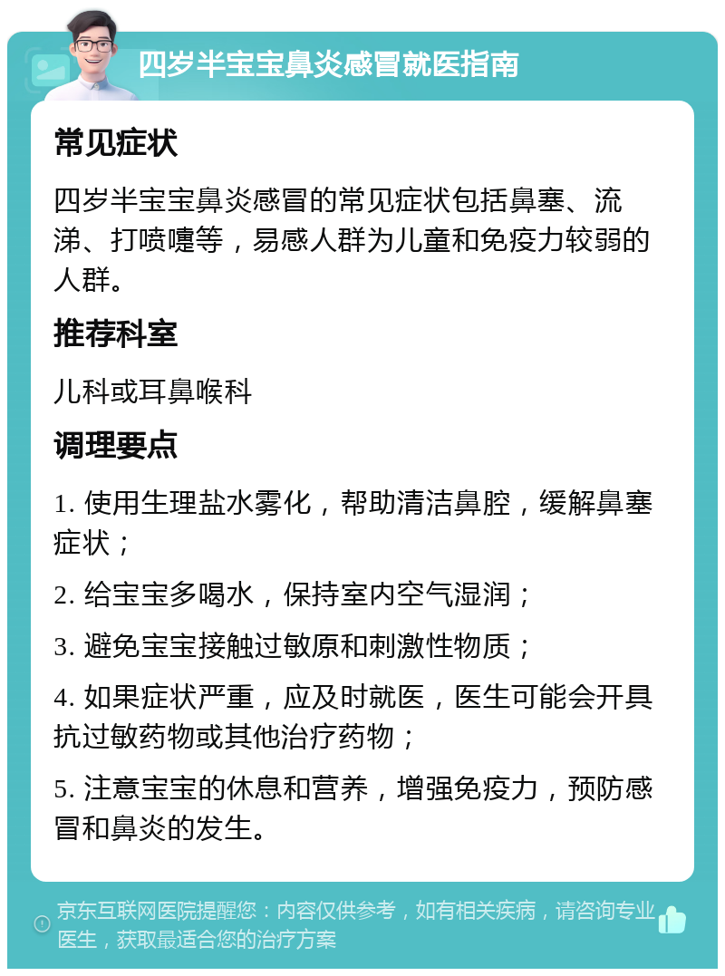 四岁半宝宝鼻炎感冒就医指南 常见症状 四岁半宝宝鼻炎感冒的常见症状包括鼻塞、流涕、打喷嚏等，易感人群为儿童和免疫力较弱的人群。 推荐科室 儿科或耳鼻喉科 调理要点 1. 使用生理盐水雾化，帮助清洁鼻腔，缓解鼻塞症状； 2. 给宝宝多喝水，保持室内空气湿润； 3. 避免宝宝接触过敏原和刺激性物质； 4. 如果症状严重，应及时就医，医生可能会开具抗过敏药物或其他治疗药物； 5. 注意宝宝的休息和营养，增强免疫力，预防感冒和鼻炎的发生。