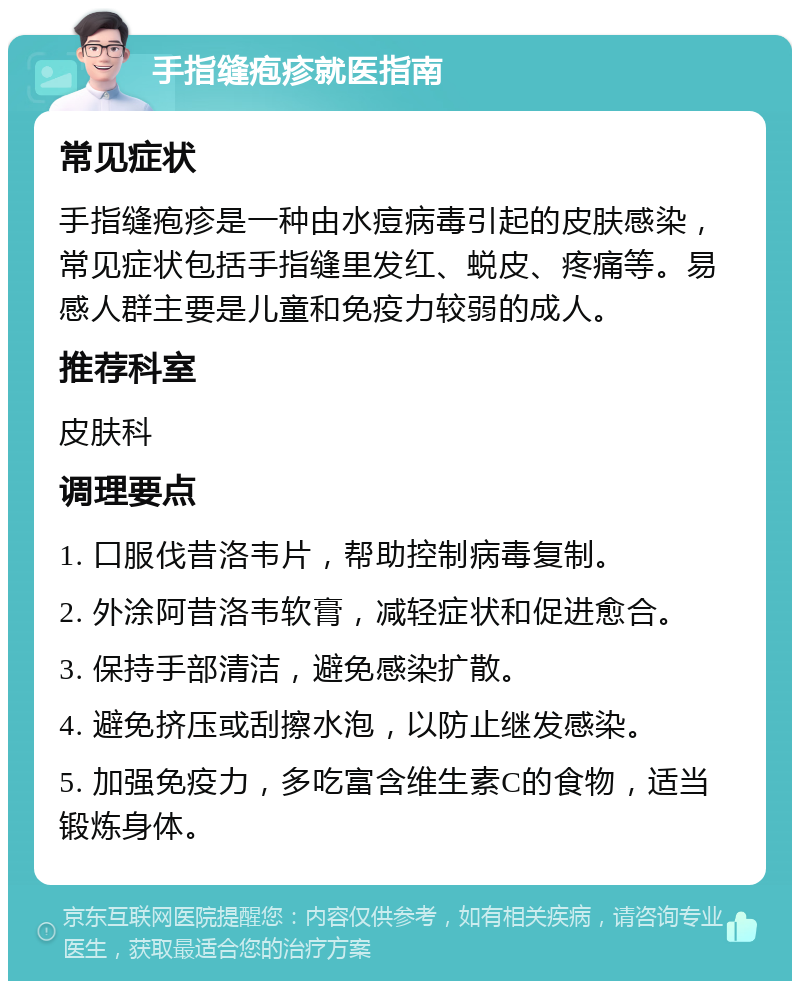 手指缝疱疹就医指南 常见症状 手指缝疱疹是一种由水痘病毒引起的皮肤感染，常见症状包括手指缝里发红、蜕皮、疼痛等。易感人群主要是儿童和免疫力较弱的成人。 推荐科室 皮肤科 调理要点 1. 口服伐昔洛韦片，帮助控制病毒复制。 2. 外涂阿昔洛韦软膏，减轻症状和促进愈合。 3. 保持手部清洁，避免感染扩散。 4. 避免挤压或刮擦水泡，以防止继发感染。 5. 加强免疫力，多吃富含维生素C的食物，适当锻炼身体。