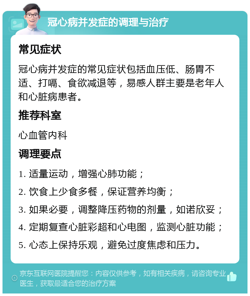 冠心病并发症的调理与治疗 常见症状 冠心病并发症的常见症状包括血压低、肠胃不适、打嗝、食欲减退等，易感人群主要是老年人和心脏病患者。 推荐科室 心血管内科 调理要点 1. 适量运动，增强心肺功能； 2. 饮食上少食多餐，保证营养均衡； 3. 如果必要，调整降压药物的剂量，如诺欣妥； 4. 定期复查心脏彩超和心电图，监测心脏功能； 5. 心态上保持乐观，避免过度焦虑和压力。