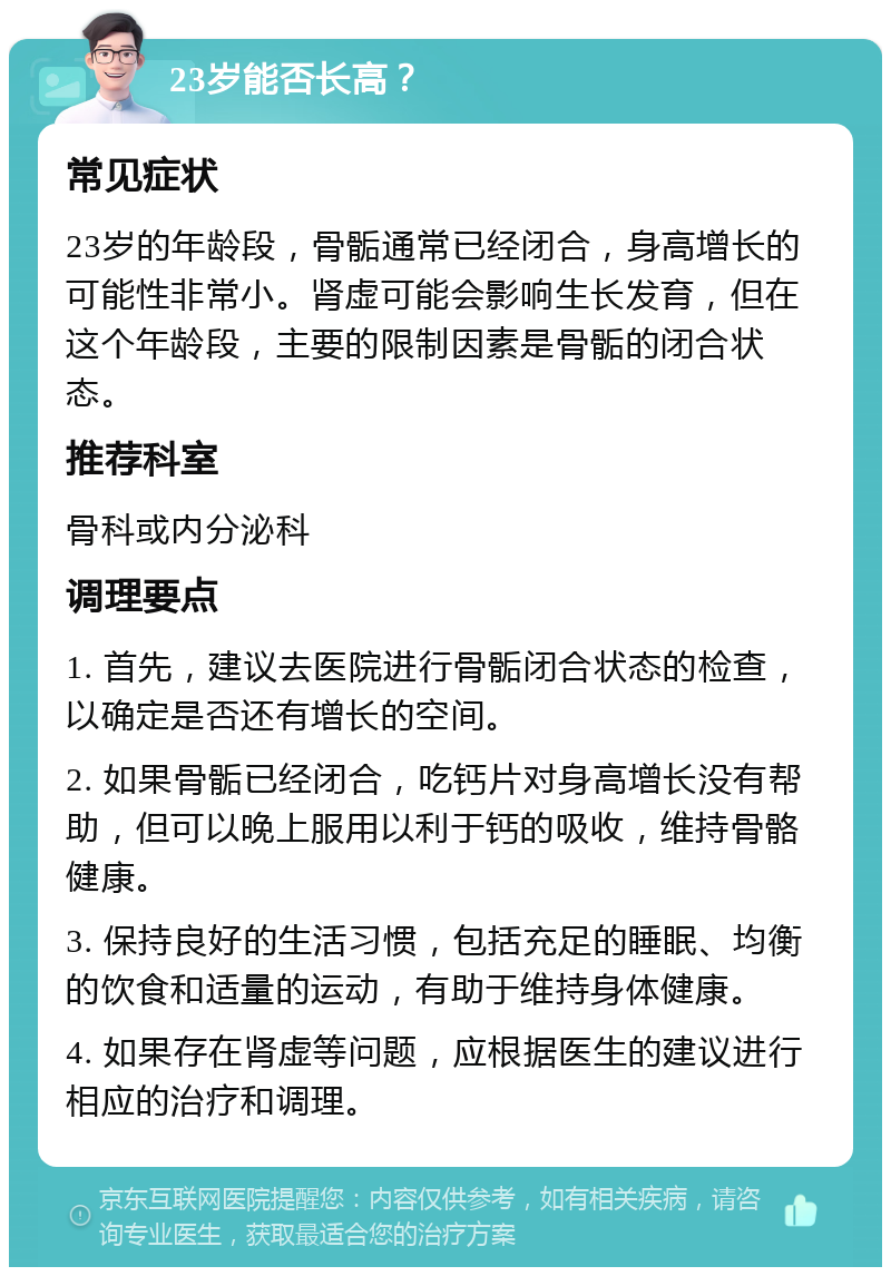 23岁能否长高？ 常见症状 23岁的年龄段，骨骺通常已经闭合，身高增长的可能性非常小。肾虚可能会影响生长发育，但在这个年龄段，主要的限制因素是骨骺的闭合状态。 推荐科室 骨科或内分泌科 调理要点 1. 首先，建议去医院进行骨骺闭合状态的检查，以确定是否还有增长的空间。 2. 如果骨骺已经闭合，吃钙片对身高增长没有帮助，但可以晚上服用以利于钙的吸收，维持骨骼健康。 3. 保持良好的生活习惯，包括充足的睡眠、均衡的饮食和适量的运动，有助于维持身体健康。 4. 如果存在肾虚等问题，应根据医生的建议进行相应的治疗和调理。