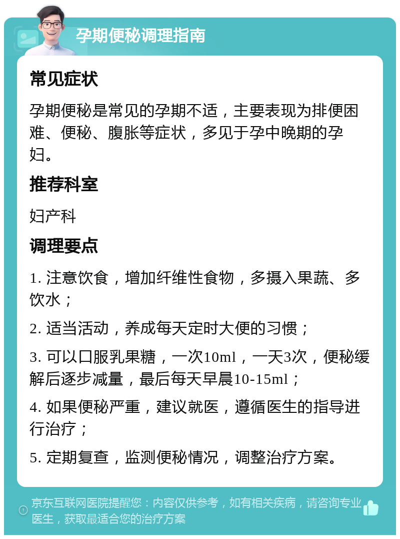 孕期便秘调理指南 常见症状 孕期便秘是常见的孕期不适，主要表现为排便困难、便秘、腹胀等症状，多见于孕中晚期的孕妇。 推荐科室 妇产科 调理要点 1. 注意饮食，增加纤维性食物，多摄入果蔬、多饮水； 2. 适当活动，养成每天定时大便的习惯； 3. 可以口服乳果糖，一次10ml，一天3次，便秘缓解后逐步减量，最后每天早晨10-15ml； 4. 如果便秘严重，建议就医，遵循医生的指导进行治疗； 5. 定期复查，监测便秘情况，调整治疗方案。