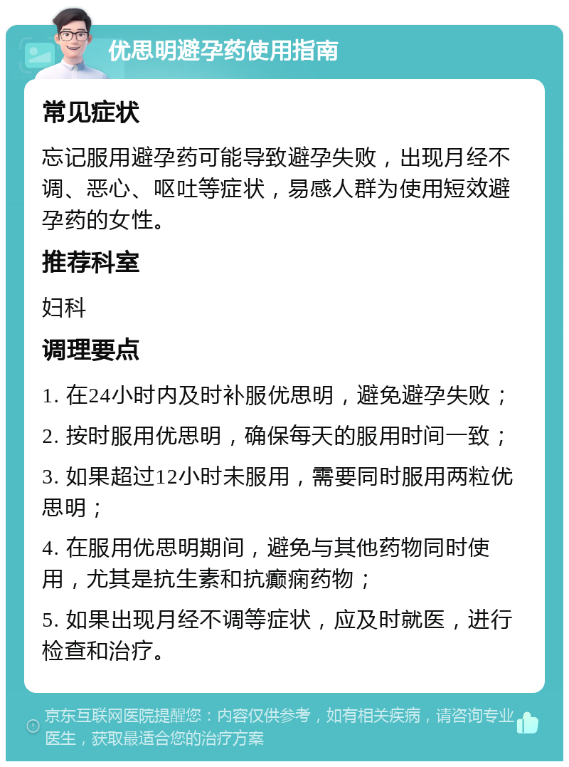 优思明避孕药使用指南 常见症状 忘记服用避孕药可能导致避孕失败，出现月经不调、恶心、呕吐等症状，易感人群为使用短效避孕药的女性。 推荐科室 妇科 调理要点 1. 在24小时内及时补服优思明，避免避孕失败； 2. 按时服用优思明，确保每天的服用时间一致； 3. 如果超过12小时未服用，需要同时服用两粒优思明； 4. 在服用优思明期间，避免与其他药物同时使用，尤其是抗生素和抗癫痫药物； 5. 如果出现月经不调等症状，应及时就医，进行检查和治疗。