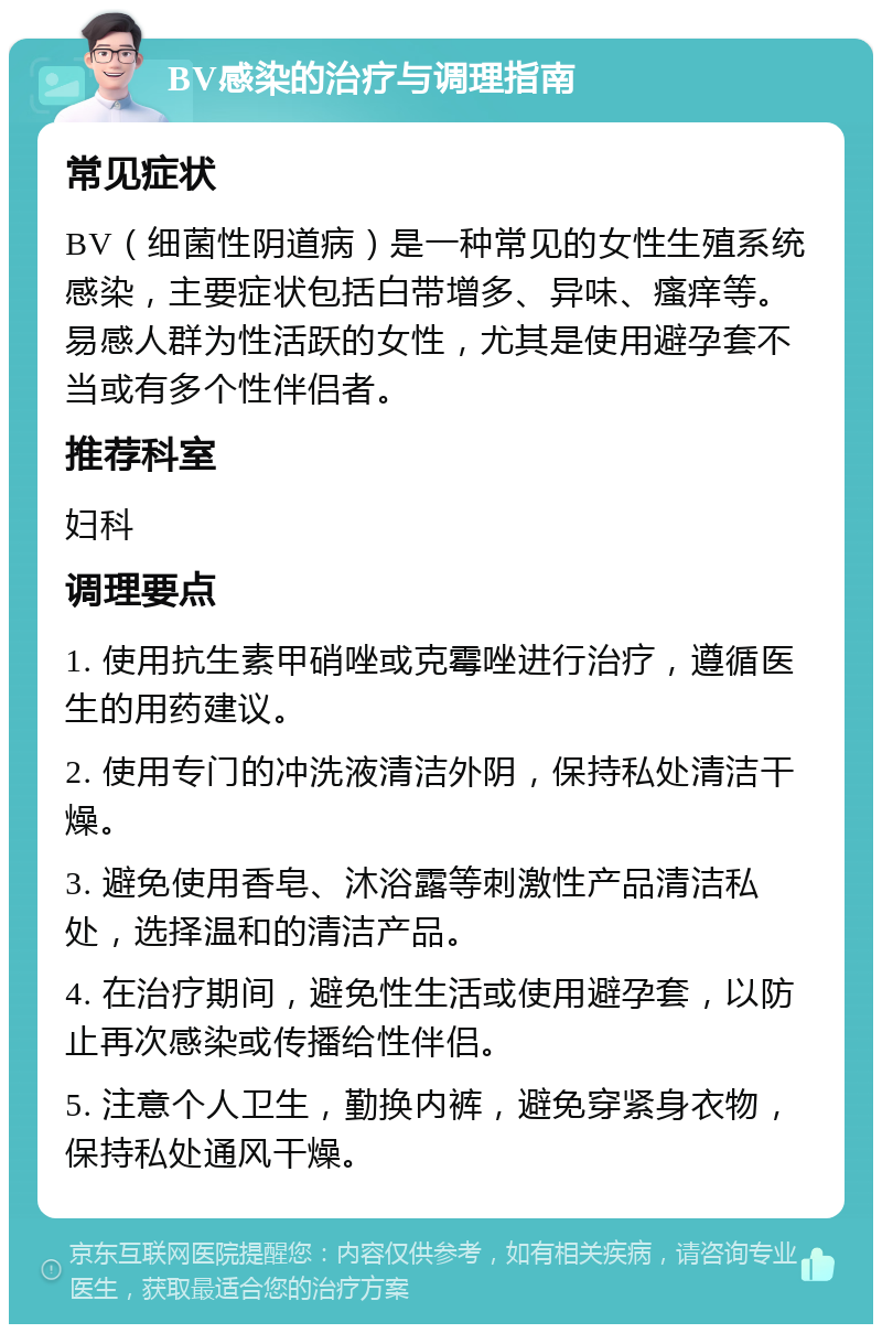 BV感染的治疗与调理指南 常见症状 BV（细菌性阴道病）是一种常见的女性生殖系统感染，主要症状包括白带增多、异味、瘙痒等。易感人群为性活跃的女性，尤其是使用避孕套不当或有多个性伴侣者。 推荐科室 妇科 调理要点 1. 使用抗生素甲硝唑或克霉唑进行治疗，遵循医生的用药建议。 2. 使用专门的冲洗液清洁外阴，保持私处清洁干燥。 3. 避免使用香皂、沐浴露等刺激性产品清洁私处，选择温和的清洁产品。 4. 在治疗期间，避免性生活或使用避孕套，以防止再次感染或传播给性伴侣。 5. 注意个人卫生，勤换内裤，避免穿紧身衣物，保持私处通风干燥。