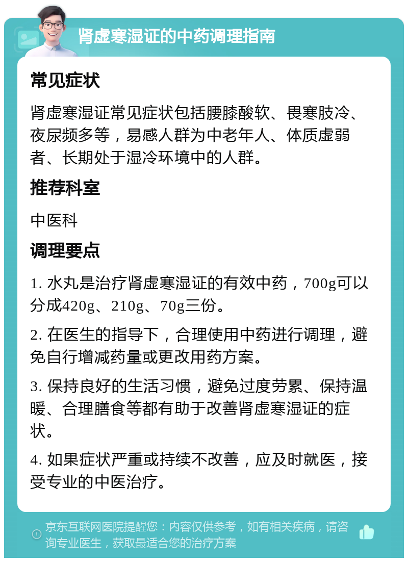 肾虚寒湿证的中药调理指南 常见症状 肾虚寒湿证常见症状包括腰膝酸软、畏寒肢冷、夜尿频多等，易感人群为中老年人、体质虚弱者、长期处于湿冷环境中的人群。 推荐科室 中医科 调理要点 1. 水丸是治疗肾虚寒湿证的有效中药，700g可以分成420g、210g、70g三份。 2. 在医生的指导下，合理使用中药进行调理，避免自行增减药量或更改用药方案。 3. 保持良好的生活习惯，避免过度劳累、保持温暖、合理膳食等都有助于改善肾虚寒湿证的症状。 4. 如果症状严重或持续不改善，应及时就医，接受专业的中医治疗。