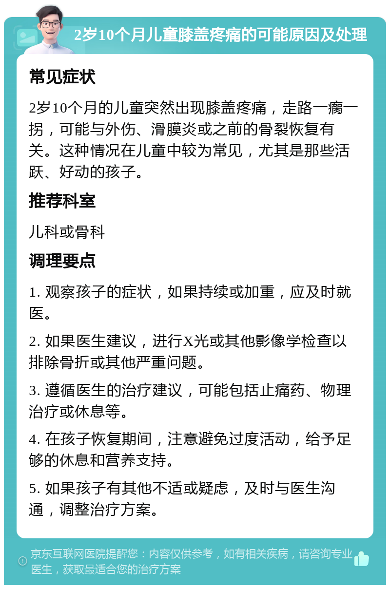 2岁10个月儿童膝盖疼痛的可能原因及处理 常见症状 2岁10个月的儿童突然出现膝盖疼痛，走路一瘸一拐，可能与外伤、滑膜炎或之前的骨裂恢复有关。这种情况在儿童中较为常见，尤其是那些活跃、好动的孩子。 推荐科室 儿科或骨科 调理要点 1. 观察孩子的症状，如果持续或加重，应及时就医。 2. 如果医生建议，进行X光或其他影像学检查以排除骨折或其他严重问题。 3. 遵循医生的治疗建议，可能包括止痛药、物理治疗或休息等。 4. 在孩子恢复期间，注意避免过度活动，给予足够的休息和营养支持。 5. 如果孩子有其他不适或疑虑，及时与医生沟通，调整治疗方案。