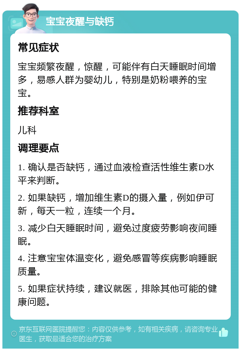 宝宝夜醒与缺钙 常见症状 宝宝频繁夜醒，惊醒，可能伴有白天睡眠时间增多，易感人群为婴幼儿，特别是奶粉喂养的宝宝。 推荐科室 儿科 调理要点 1. 确认是否缺钙，通过血液检查活性维生素D水平来判断。 2. 如果缺钙，增加维生素D的摄入量，例如伊可新，每天一粒，连续一个月。 3. 减少白天睡眠时间，避免过度疲劳影响夜间睡眠。 4. 注意宝宝体温变化，避免感冒等疾病影响睡眠质量。 5. 如果症状持续，建议就医，排除其他可能的健康问题。