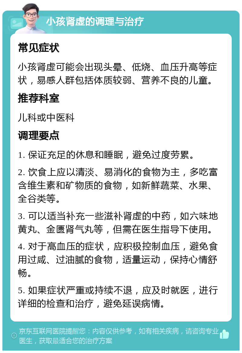 小孩肾虚的调理与治疗 常见症状 小孩肾虚可能会出现头晕、低烧、血压升高等症状，易感人群包括体质较弱、营养不良的儿童。 推荐科室 儿科或中医科 调理要点 1. 保证充足的休息和睡眠，避免过度劳累。 2. 饮食上应以清淡、易消化的食物为主，多吃富含维生素和矿物质的食物，如新鲜蔬菜、水果、全谷类等。 3. 可以适当补充一些滋补肾虚的中药，如六味地黄丸、金匮肾气丸等，但需在医生指导下使用。 4. 对于高血压的症状，应积极控制血压，避免食用过咸、过油腻的食物，适量运动，保持心情舒畅。 5. 如果症状严重或持续不退，应及时就医，进行详细的检查和治疗，避免延误病情。