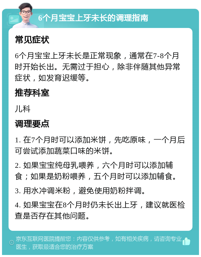 6个月宝宝上牙未长的调理指南 常见症状 6个月宝宝上牙未长是正常现象，通常在7-8个月时开始长出。无需过于担心，除非伴随其他异常症状，如发育迟缓等。 推荐科室 儿科 调理要点 1. 在7个月时可以添加米饼，先吃原味，一个月后可尝试添加蔬菜口味的米饼。 2. 如果宝宝纯母乳喂养，六个月时可以添加辅食；如果是奶粉喂养，五个月时可以添加辅食。 3. 用水冲调米粉，避免使用奶粉拌调。 4. 如果宝宝在8个月时仍未长出上牙，建议就医检查是否存在其他问题。