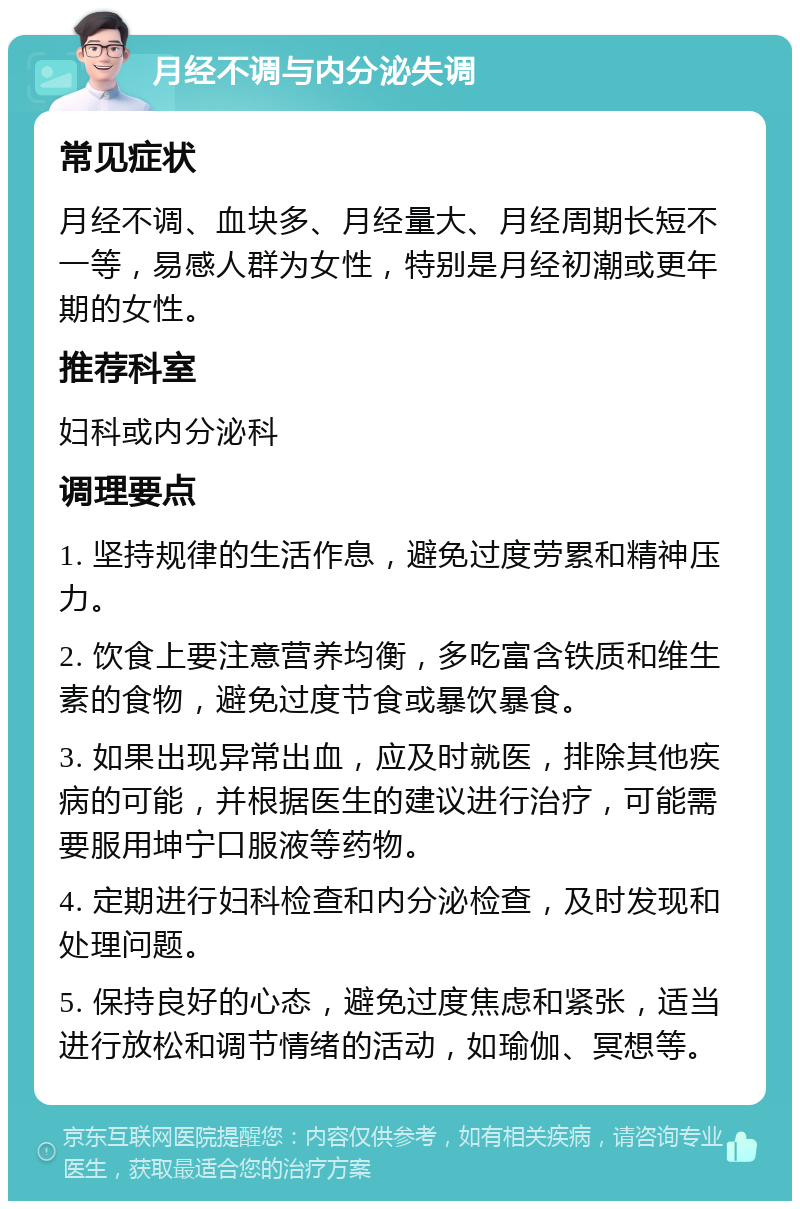 月经不调与内分泌失调 常见症状 月经不调、血块多、月经量大、月经周期长短不一等，易感人群为女性，特别是月经初潮或更年期的女性。 推荐科室 妇科或内分泌科 调理要点 1. 坚持规律的生活作息，避免过度劳累和精神压力。 2. 饮食上要注意营养均衡，多吃富含铁质和维生素的食物，避免过度节食或暴饮暴食。 3. 如果出现异常出血，应及时就医，排除其他疾病的可能，并根据医生的建议进行治疗，可能需要服用坤宁口服液等药物。 4. 定期进行妇科检查和内分泌检查，及时发现和处理问题。 5. 保持良好的心态，避免过度焦虑和紧张，适当进行放松和调节情绪的活动，如瑜伽、冥想等。