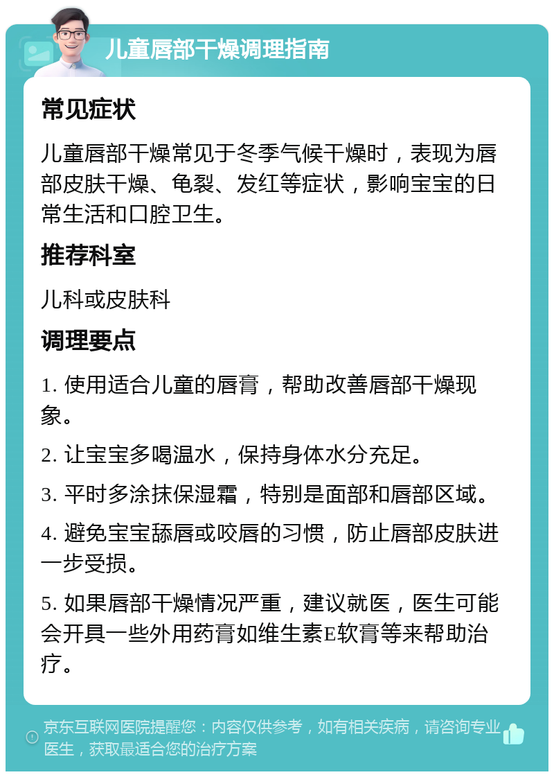 儿童唇部干燥调理指南 常见症状 儿童唇部干燥常见于冬季气候干燥时，表现为唇部皮肤干燥、龟裂、发红等症状，影响宝宝的日常生活和口腔卫生。 推荐科室 儿科或皮肤科 调理要点 1. 使用适合儿童的唇膏，帮助改善唇部干燥现象。 2. 让宝宝多喝温水，保持身体水分充足。 3. 平时多涂抹保湿霜，特别是面部和唇部区域。 4. 避免宝宝舔唇或咬唇的习惯，防止唇部皮肤进一步受损。 5. 如果唇部干燥情况严重，建议就医，医生可能会开具一些外用药膏如维生素E软膏等来帮助治疗。