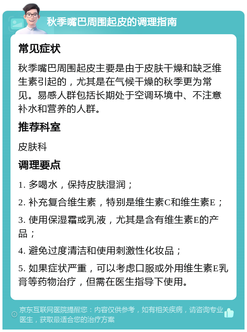 秋季嘴巴周围起皮的调理指南 常见症状 秋季嘴巴周围起皮主要是由于皮肤干燥和缺乏维生素引起的，尤其是在气候干燥的秋季更为常见。易感人群包括长期处于空调环境中、不注意补水和营养的人群。 推荐科室 皮肤科 调理要点 1. 多喝水，保持皮肤湿润； 2. 补充复合维生素，特别是维生素C和维生素E； 3. 使用保湿霜或乳液，尤其是含有维生素E的产品； 4. 避免过度清洁和使用刺激性化妆品； 5. 如果症状严重，可以考虑口服或外用维生素E乳膏等药物治疗，但需在医生指导下使用。