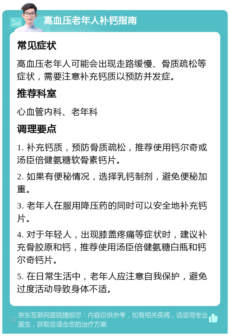 高血压老年人补钙指南 常见症状 高血压老年人可能会出现走路缓慢、骨质疏松等症状，需要注意补充钙质以预防并发症。 推荐科室 心血管内科、老年科 调理要点 1. 补充钙质，预防骨质疏松，推荐使用钙尔奇或汤臣倍健氨糖软骨素钙片。 2. 如果有便秘情况，选择乳钙制剂，避免便秘加重。 3. 老年人在服用降压药的同时可以安全地补充钙片。 4. 对于年轻人，出现膝盖疼痛等症状时，建议补充骨胶原和钙，推荐使用汤臣倍健氨糖白瓶和钙尔奇钙片。 5. 在日常生活中，老年人应注意自我保护，避免过度活动导致身体不适。