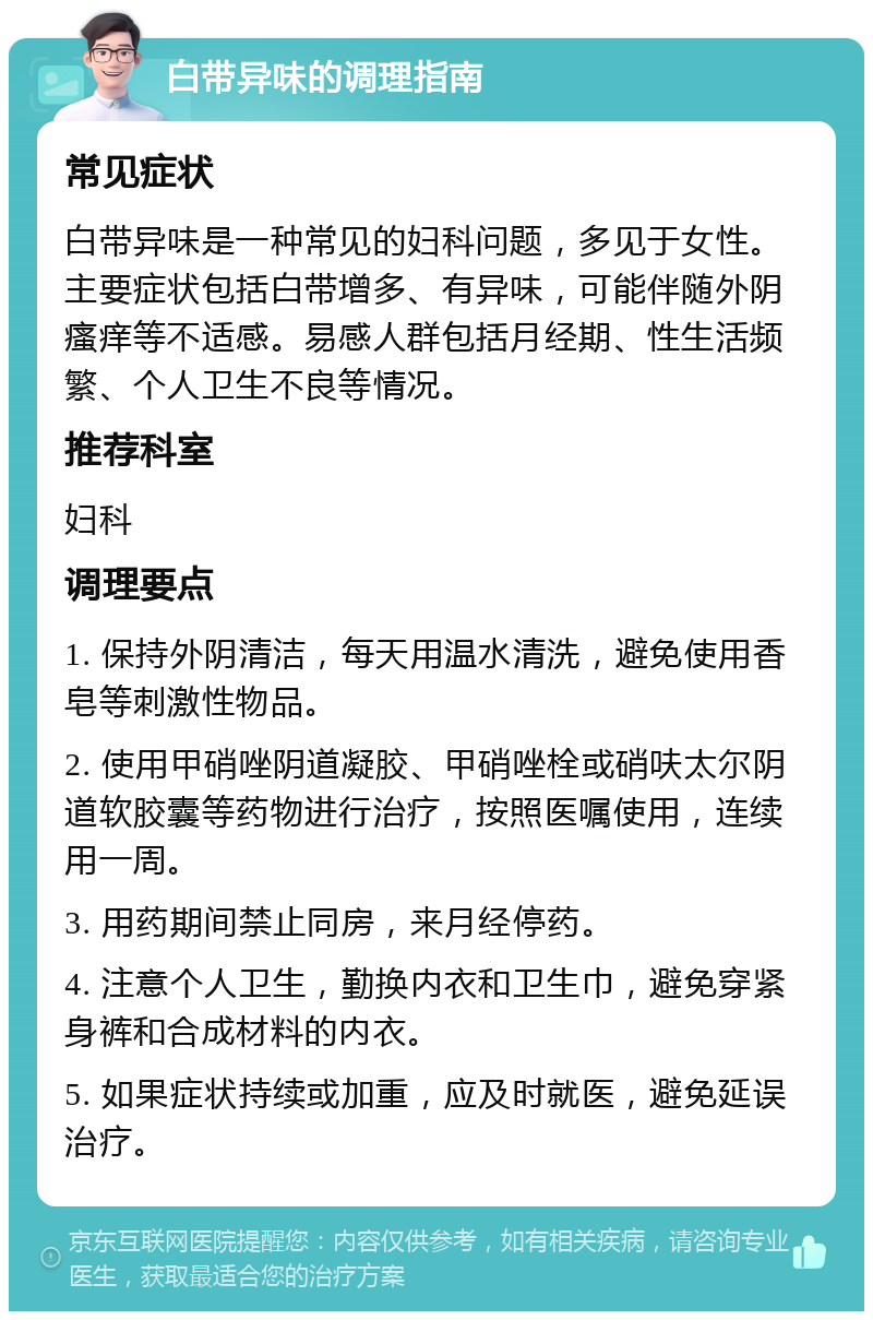 白带异味的调理指南 常见症状 白带异味是一种常见的妇科问题，多见于女性。主要症状包括白带增多、有异味，可能伴随外阴瘙痒等不适感。易感人群包括月经期、性生活频繁、个人卫生不良等情况。 推荐科室 妇科 调理要点 1. 保持外阴清洁，每天用温水清洗，避免使用香皂等刺激性物品。 2. 使用甲硝唑阴道凝胶、甲硝唑栓或硝呋太尔阴道软胶囊等药物进行治疗，按照医嘱使用，连续用一周。 3. 用药期间禁止同房，来月经停药。 4. 注意个人卫生，勤换内衣和卫生巾，避免穿紧身裤和合成材料的内衣。 5. 如果症状持续或加重，应及时就医，避免延误治疗。