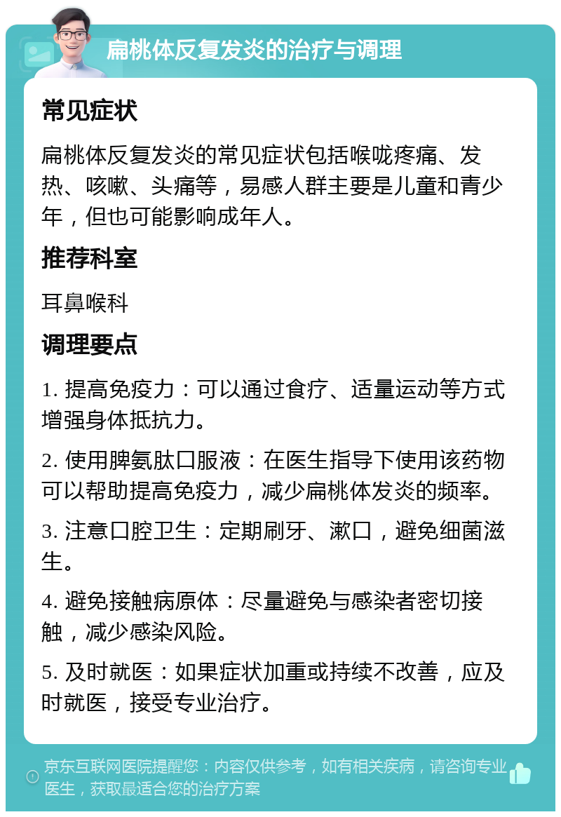 扁桃体反复发炎的治疗与调理 常见症状 扁桃体反复发炎的常见症状包括喉咙疼痛、发热、咳嗽、头痛等，易感人群主要是儿童和青少年，但也可能影响成年人。 推荐科室 耳鼻喉科 调理要点 1. 提高免疫力：可以通过食疗、适量运动等方式增强身体抵抗力。 2. 使用脾氨肽口服液：在医生指导下使用该药物可以帮助提高免疫力，减少扁桃体发炎的频率。 3. 注意口腔卫生：定期刷牙、漱口，避免细菌滋生。 4. 避免接触病原体：尽量避免与感染者密切接触，减少感染风险。 5. 及时就医：如果症状加重或持续不改善，应及时就医，接受专业治疗。