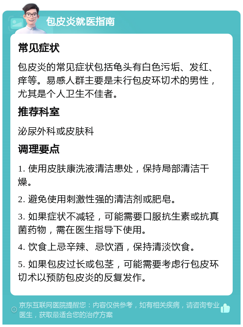 包皮炎就医指南 常见症状 包皮炎的常见症状包括龟头有白色污垢、发红、痒等。易感人群主要是未行包皮环切术的男性，尤其是个人卫生不佳者。 推荐科室 泌尿外科或皮肤科 调理要点 1. 使用皮肤康洗液清洁患处，保持局部清洁干燥。 2. 避免使用刺激性强的清洁剂或肥皂。 3. 如果症状不减轻，可能需要口服抗生素或抗真菌药物，需在医生指导下使用。 4. 饮食上忌辛辣、忌饮酒，保持清淡饮食。 5. 如果包皮过长或包茎，可能需要考虑行包皮环切术以预防包皮炎的反复发作。