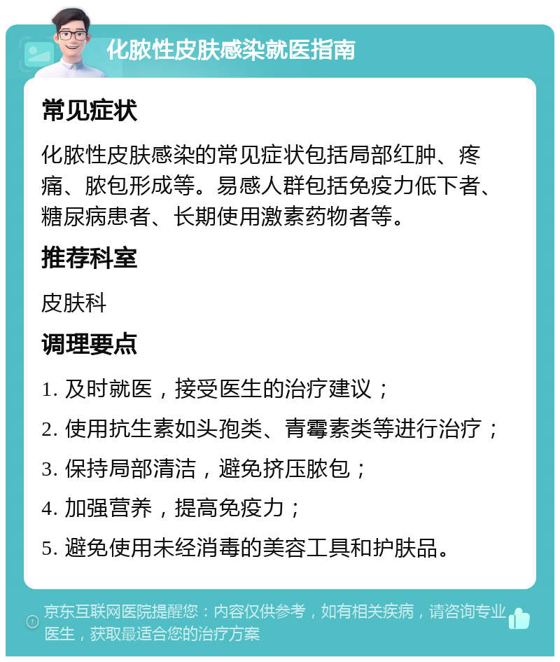 化脓性皮肤感染就医指南 常见症状 化脓性皮肤感染的常见症状包括局部红肿、疼痛、脓包形成等。易感人群包括免疫力低下者、糖尿病患者、长期使用激素药物者等。 推荐科室 皮肤科 调理要点 1. 及时就医，接受医生的治疗建议； 2. 使用抗生素如头孢类、青霉素类等进行治疗； 3. 保持局部清洁，避免挤压脓包； 4. 加强营养，提高免疫力； 5. 避免使用未经消毒的美容工具和护肤品。