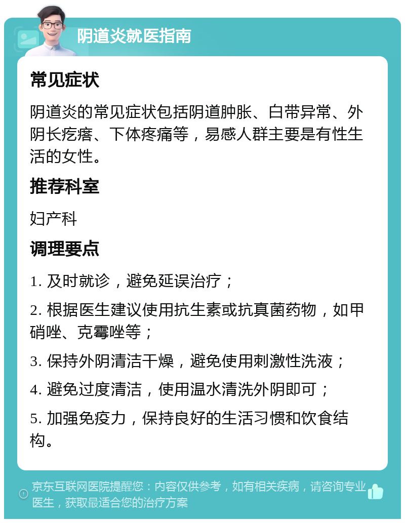 阴道炎就医指南 常见症状 阴道炎的常见症状包括阴道肿胀、白带异常、外阴长疙瘩、下体疼痛等，易感人群主要是有性生活的女性。 推荐科室 妇产科 调理要点 1. 及时就诊，避免延误治疗； 2. 根据医生建议使用抗生素或抗真菌药物，如甲硝唑、克霉唑等； 3. 保持外阴清洁干燥，避免使用刺激性洗液； 4. 避免过度清洁，使用温水清洗外阴即可； 5. 加强免疫力，保持良好的生活习惯和饮食结构。