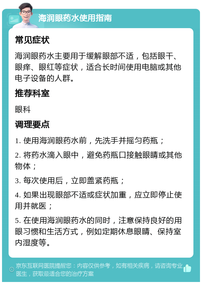 海润眼药水使用指南 常见症状 海润眼药水主要用于缓解眼部不适，包括眼干、眼痒、眼红等症状，适合长时间使用电脑或其他电子设备的人群。 推荐科室 眼科 调理要点 1. 使用海润眼药水前，先洗手并摇匀药瓶； 2. 将药水滴入眼中，避免药瓶口接触眼睛或其他物体； 3. 每次使用后，立即盖紧药瓶； 4. 如果出现眼部不适或症状加重，应立即停止使用并就医； 5. 在使用海润眼药水的同时，注意保持良好的用眼习惯和生活方式，例如定期休息眼睛、保持室内湿度等。