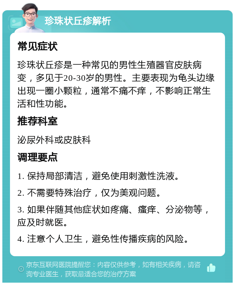 珍珠状丘疹解析 常见症状 珍珠状丘疹是一种常见的男性生殖器官皮肤病变，多见于20-30岁的男性。主要表现为龟头边缘出现一圈小颗粒，通常不痛不痒，不影响正常生活和性功能。 推荐科室 泌尿外科或皮肤科 调理要点 1. 保持局部清洁，避免使用刺激性洗液。 2. 不需要特殊治疗，仅为美观问题。 3. 如果伴随其他症状如疼痛、瘙痒、分泌物等，应及时就医。 4. 注意个人卫生，避免性传播疾病的风险。