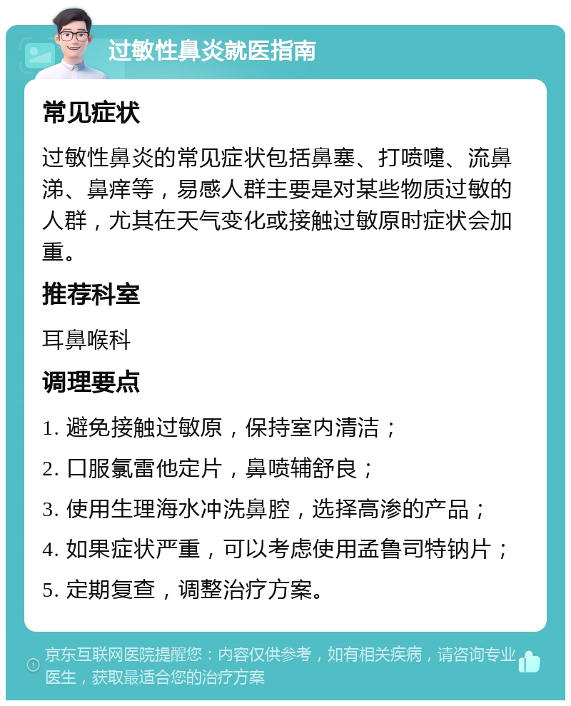 过敏性鼻炎就医指南 常见症状 过敏性鼻炎的常见症状包括鼻塞、打喷嚏、流鼻涕、鼻痒等，易感人群主要是对某些物质过敏的人群，尤其在天气变化或接触过敏原时症状会加重。 推荐科室 耳鼻喉科 调理要点 1. 避免接触过敏原，保持室内清洁； 2. 口服氯雷他定片，鼻喷辅舒良； 3. 使用生理海水冲洗鼻腔，选择高渗的产品； 4. 如果症状严重，可以考虑使用孟鲁司特钠片； 5. 定期复查，调整治疗方案。