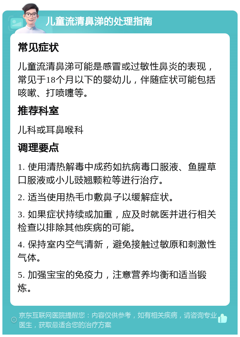 儿童流清鼻涕的处理指南 常见症状 儿童流清鼻涕可能是感冒或过敏性鼻炎的表现，常见于18个月以下的婴幼儿，伴随症状可能包括咳嗽、打喷嚏等。 推荐科室 儿科或耳鼻喉科 调理要点 1. 使用清热解毒中成药如抗病毒口服液、鱼腥草口服液或小儿豉翘颗粒等进行治疗。 2. 适当使用热毛巾敷鼻子以缓解症状。 3. 如果症状持续或加重，应及时就医并进行相关检查以排除其他疾病的可能。 4. 保持室内空气清新，避免接触过敏原和刺激性气体。 5. 加强宝宝的免疫力，注意营养均衡和适当锻炼。