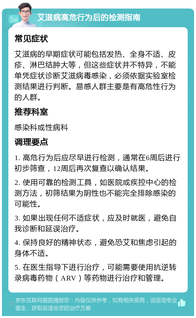 艾滋病高危行为后的检测指南 常见症状 艾滋病的早期症状可能包括发热、全身不适、皮疹、淋巴结肿大等，但这些症状并不特异，不能单凭症状诊断艾滋病毒感染，必须依据实验室检测结果进行判断。易感人群主要是有高危性行为的人群。 推荐科室 感染科或性病科 调理要点 1. 高危行为后应尽早进行检测，通常在6周后进行初步筛查，12周后再次复查以确认结果。 2. 使用可靠的检测工具，如医院或疾控中心的检测方法，初筛结果为阴性也不能完全排除感染的可能性。 3. 如果出现任何不适症状，应及时就医，避免自我诊断和延误治疗。 4. 保持良好的精神状态，避免恐艾和焦虑引起的身体不适。 5. 在医生指导下进行治疗，可能需要使用抗逆转录病毒药物（ARV）等药物进行治疗和管理。