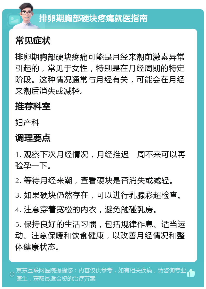 排卵期胸部硬块疼痛就医指南 常见症状 排卵期胸部硬块疼痛可能是月经来潮前激素异常引起的，常见于女性，特别是在月经周期的特定阶段。这种情况通常与月经有关，可能会在月经来潮后消失或减轻。 推荐科室 妇产科 调理要点 1. 观察下次月经情况，月经推迟一周不来可以再验孕一下。 2. 等待月经来潮，查看硬块是否消失或减轻。 3. 如果硬块仍然存在，可以进行乳腺彩超检查。 4. 注意穿着宽松的内衣，避免触碰乳房。 5. 保持良好的生活习惯，包括规律作息、适当运动、注意保暖和饮食健康，以改善月经情况和整体健康状态。