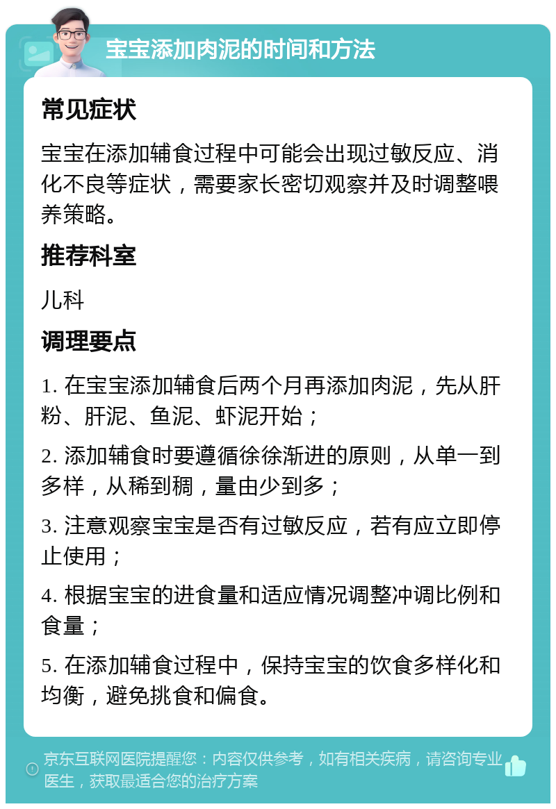 宝宝添加肉泥的时间和方法 常见症状 宝宝在添加辅食过程中可能会出现过敏反应、消化不良等症状，需要家长密切观察并及时调整喂养策略。 推荐科室 儿科 调理要点 1. 在宝宝添加辅食后两个月再添加肉泥，先从肝粉、肝泥、鱼泥、虾泥开始； 2. 添加辅食时要遵循徐徐渐进的原则，从单一到多样，从稀到稠，量由少到多； 3. 注意观察宝宝是否有过敏反应，若有应立即停止使用； 4. 根据宝宝的进食量和适应情况调整冲调比例和食量； 5. 在添加辅食过程中，保持宝宝的饮食多样化和均衡，避免挑食和偏食。