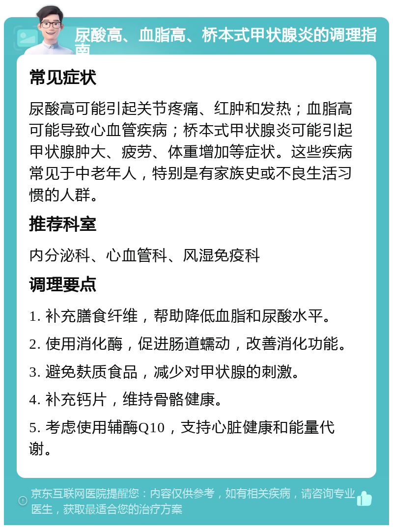 尿酸高、血脂高、桥本式甲状腺炎的调理指南 常见症状 尿酸高可能引起关节疼痛、红肿和发热；血脂高可能导致心血管疾病；桥本式甲状腺炎可能引起甲状腺肿大、疲劳、体重增加等症状。这些疾病常见于中老年人，特别是有家族史或不良生活习惯的人群。 推荐科室 内分泌科、心血管科、风湿免疫科 调理要点 1. 补充膳食纤维，帮助降低血脂和尿酸水平。 2. 使用消化酶，促进肠道蠕动，改善消化功能。 3. 避免麸质食品，减少对甲状腺的刺激。 4. 补充钙片，维持骨骼健康。 5. 考虑使用辅酶Q10，支持心脏健康和能量代谢。