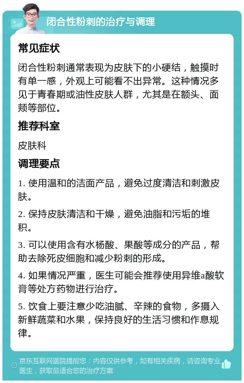 闭合性粉刺的治疗与调理 常见症状 闭合性粉刺通常表现为皮肤下的小硬结，触摸时有单一感，外观上可能看不出异常。这种情况多见于青春期或油性皮肤人群，尤其是在额头、面颊等部位。 推荐科室 皮肤科 调理要点 1. 使用温和的洁面产品，避免过度清洁和刺激皮肤。 2. 保持皮肤清洁和干燥，避免油脂和污垢的堆积。 3. 可以使用含有水杨酸、果酸等成分的产品，帮助去除死皮细胞和减少粉刺的形成。 4. 如果情况严重，医生可能会推荐使用异维a酸软膏等处方药物进行治疗。 5. 饮食上要注意少吃油腻、辛辣的食物，多摄入新鲜蔬菜和水果，保持良好的生活习惯和作息规律。