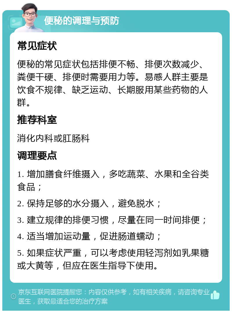 便秘的调理与预防 常见症状 便秘的常见症状包括排便不畅、排便次数减少、粪便干硬、排便时需要用力等。易感人群主要是饮食不规律、缺乏运动、长期服用某些药物的人群。 推荐科室 消化内科或肛肠科 调理要点 1. 增加膳食纤维摄入，多吃蔬菜、水果和全谷类食品； 2. 保持足够的水分摄入，避免脱水； 3. 建立规律的排便习惯，尽量在同一时间排便； 4. 适当增加运动量，促进肠道蠕动； 5. 如果症状严重，可以考虑使用轻泻剂如乳果糖或大黄等，但应在医生指导下使用。