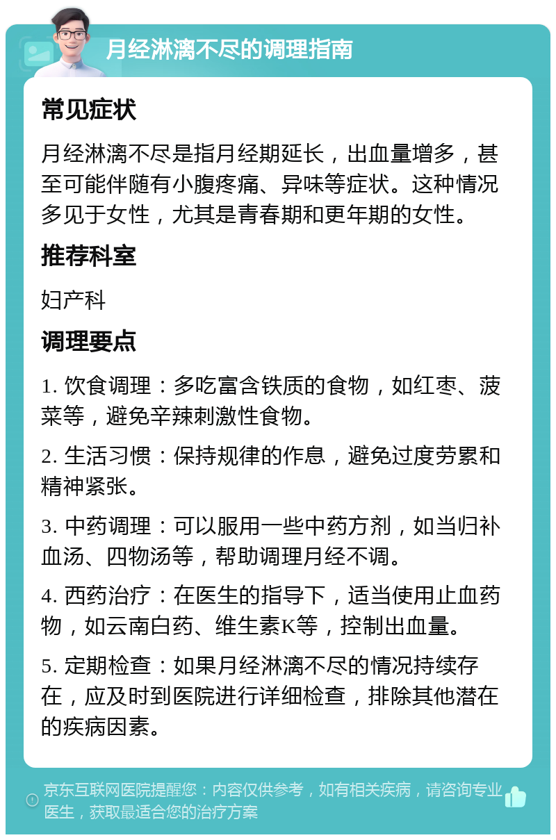 月经淋漓不尽的调理指南 常见症状 月经淋漓不尽是指月经期延长，出血量增多，甚至可能伴随有小腹疼痛、异味等症状。这种情况多见于女性，尤其是青春期和更年期的女性。 推荐科室 妇产科 调理要点 1. 饮食调理：多吃富含铁质的食物，如红枣、菠菜等，避免辛辣刺激性食物。 2. 生活习惯：保持规律的作息，避免过度劳累和精神紧张。 3. 中药调理：可以服用一些中药方剂，如当归补血汤、四物汤等，帮助调理月经不调。 4. 西药治疗：在医生的指导下，适当使用止血药物，如云南白药、维生素K等，控制出血量。 5. 定期检查：如果月经淋漓不尽的情况持续存在，应及时到医院进行详细检查，排除其他潜在的疾病因素。