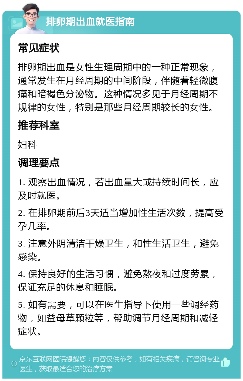 排卵期出血就医指南 常见症状 排卵期出血是女性生理周期中的一种正常现象，通常发生在月经周期的中间阶段，伴随着轻微腹痛和暗褐色分泌物。这种情况多见于月经周期不规律的女性，特别是那些月经周期较长的女性。 推荐科室 妇科 调理要点 1. 观察出血情况，若出血量大或持续时间长，应及时就医。 2. 在排卵期前后3天适当增加性生活次数，提高受孕几率。 3. 注意外阴清洁干燥卫生，和性生活卫生，避免感染。 4. 保持良好的生活习惯，避免熬夜和过度劳累，保证充足的休息和睡眠。 5. 如有需要，可以在医生指导下使用一些调经药物，如益母草颗粒等，帮助调节月经周期和减轻症状。