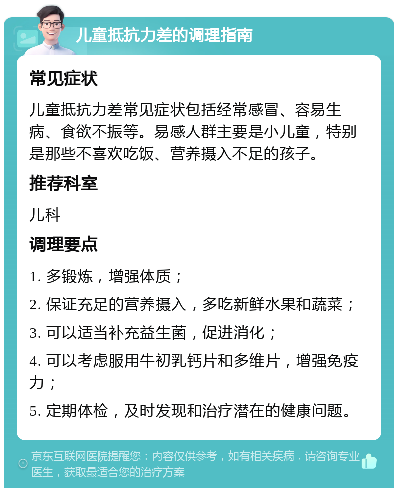 儿童抵抗力差的调理指南 常见症状 儿童抵抗力差常见症状包括经常感冒、容易生病、食欲不振等。易感人群主要是小儿童，特别是那些不喜欢吃饭、营养摄入不足的孩子。 推荐科室 儿科 调理要点 1. 多锻炼，增强体质； 2. 保证充足的营养摄入，多吃新鲜水果和蔬菜； 3. 可以适当补充益生菌，促进消化； 4. 可以考虑服用牛初乳钙片和多维片，增强免疫力； 5. 定期体检，及时发现和治疗潜在的健康问题。