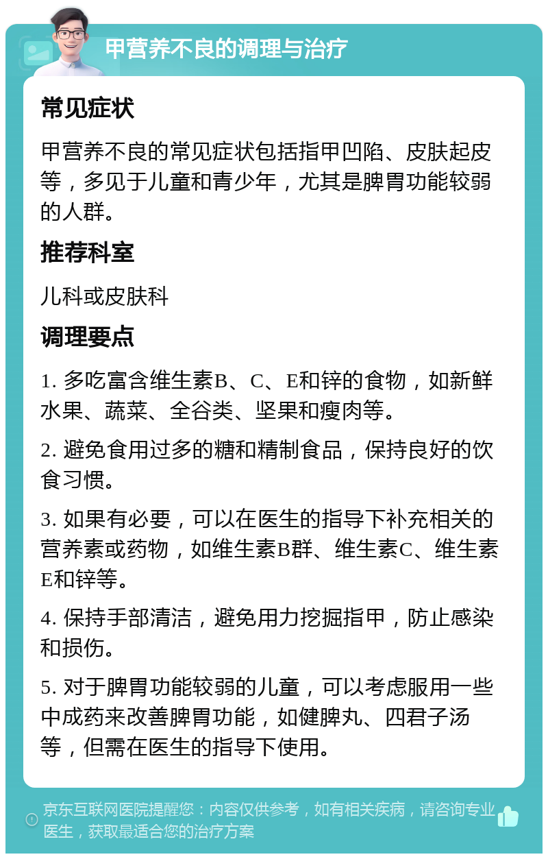 甲营养不良的调理与治疗 常见症状 甲营养不良的常见症状包括指甲凹陷、皮肤起皮等，多见于儿童和青少年，尤其是脾胃功能较弱的人群。 推荐科室 儿科或皮肤科 调理要点 1. 多吃富含维生素B、C、E和锌的食物，如新鲜水果、蔬菜、全谷类、坚果和瘦肉等。 2. 避免食用过多的糖和精制食品，保持良好的饮食习惯。 3. 如果有必要，可以在医生的指导下补充相关的营养素或药物，如维生素B群、维生素C、维生素E和锌等。 4. 保持手部清洁，避免用力挖掘指甲，防止感染和损伤。 5. 对于脾胃功能较弱的儿童，可以考虑服用一些中成药来改善脾胃功能，如健脾丸、四君子汤等，但需在医生的指导下使用。