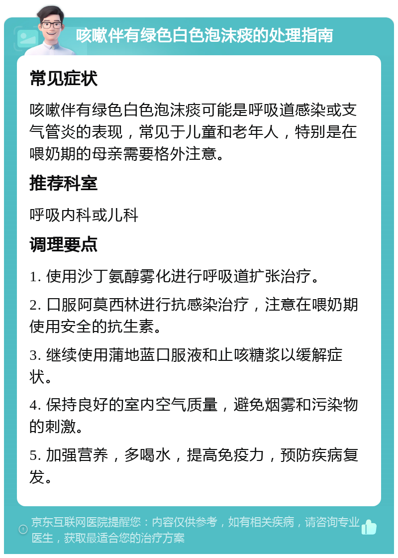 咳嗽伴有绿色白色泡沫痰的处理指南 常见症状 咳嗽伴有绿色白色泡沫痰可能是呼吸道感染或支气管炎的表现，常见于儿童和老年人，特别是在喂奶期的母亲需要格外注意。 推荐科室 呼吸内科或儿科 调理要点 1. 使用沙丁氨醇雾化进行呼吸道扩张治疗。 2. 口服阿莫西林进行抗感染治疗，注意在喂奶期使用安全的抗生素。 3. 继续使用蒲地蓝口服液和止咳糖浆以缓解症状。 4. 保持良好的室内空气质量，避免烟雾和污染物的刺激。 5. 加强营养，多喝水，提高免疫力，预防疾病复发。