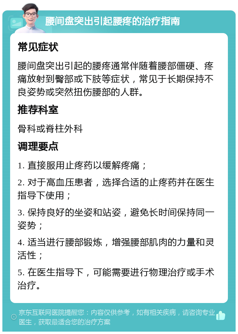 腰间盘突出引起腰疼的治疗指南 常见症状 腰间盘突出引起的腰疼通常伴随着腰部僵硬、疼痛放射到臀部或下肢等症状，常见于长期保持不良姿势或突然扭伤腰部的人群。 推荐科室 骨科或脊柱外科 调理要点 1. 直接服用止疼药以缓解疼痛； 2. 对于高血压患者，选择合适的止疼药并在医生指导下使用； 3. 保持良好的坐姿和站姿，避免长时间保持同一姿势； 4. 适当进行腰部锻炼，增强腰部肌肉的力量和灵活性； 5. 在医生指导下，可能需要进行物理治疗或手术治疗。