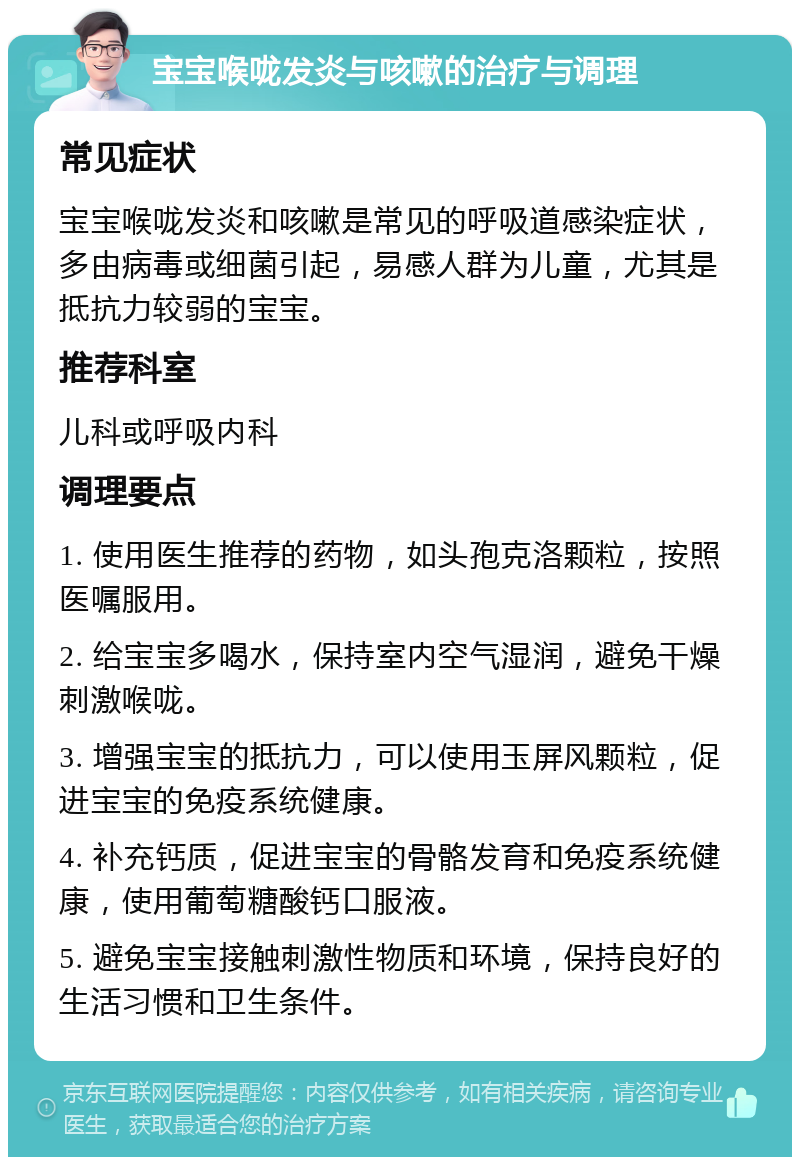 宝宝喉咙发炎与咳嗽的治疗与调理 常见症状 宝宝喉咙发炎和咳嗽是常见的呼吸道感染症状，多由病毒或细菌引起，易感人群为儿童，尤其是抵抗力较弱的宝宝。 推荐科室 儿科或呼吸内科 调理要点 1. 使用医生推荐的药物，如头孢克洛颗粒，按照医嘱服用。 2. 给宝宝多喝水，保持室内空气湿润，避免干燥刺激喉咙。 3. 增强宝宝的抵抗力，可以使用玉屏风颗粒，促进宝宝的免疫系统健康。 4. 补充钙质，促进宝宝的骨骼发育和免疫系统健康，使用葡萄糖酸钙口服液。 5. 避免宝宝接触刺激性物质和环境，保持良好的生活习惯和卫生条件。