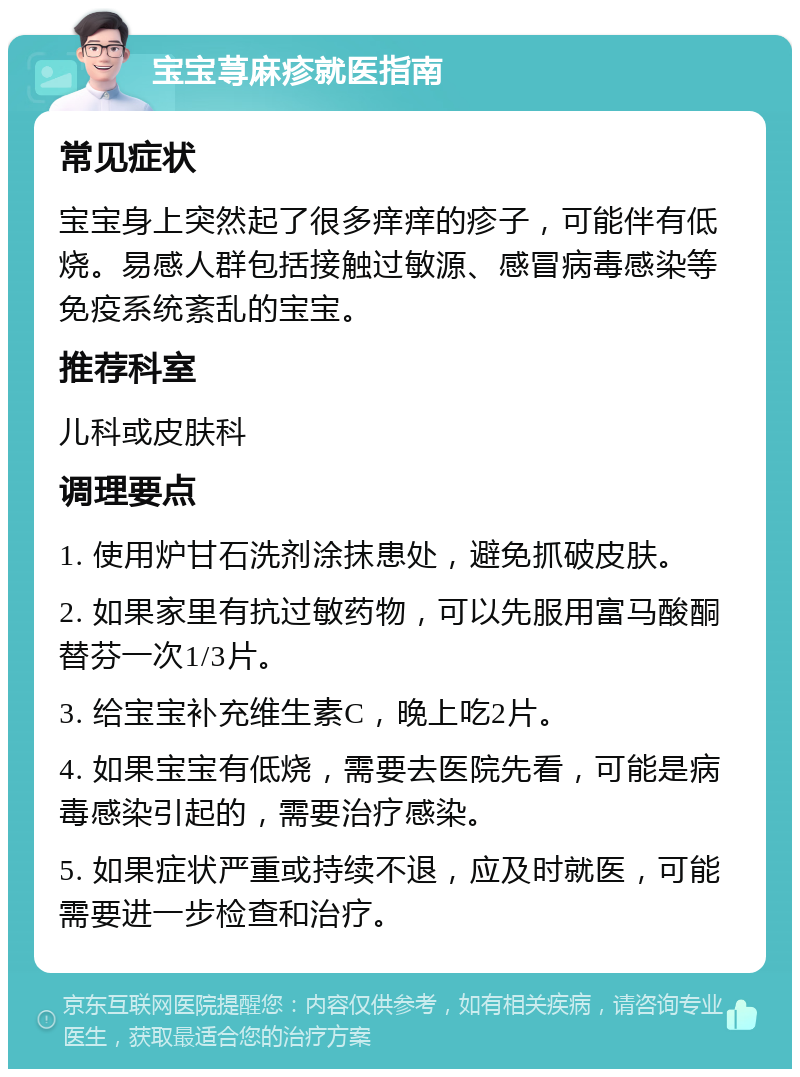 宝宝荨麻疹就医指南 常见症状 宝宝身上突然起了很多痒痒的疹子，可能伴有低烧。易感人群包括接触过敏源、感冒病毒感染等免疫系统紊乱的宝宝。 推荐科室 儿科或皮肤科 调理要点 1. 使用炉甘石洗剂涂抹患处，避免抓破皮肤。 2. 如果家里有抗过敏药物，可以先服用富马酸酮替芬一次1/3片。 3. 给宝宝补充维生素C，晚上吃2片。 4. 如果宝宝有低烧，需要去医院先看，可能是病毒感染引起的，需要治疗感染。 5. 如果症状严重或持续不退，应及时就医，可能需要进一步检查和治疗。