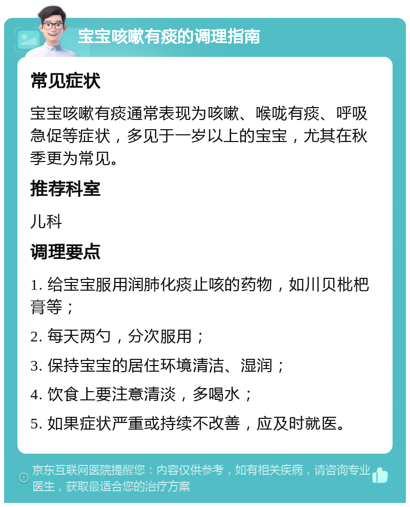 宝宝咳嗽有痰的调理指南 常见症状 宝宝咳嗽有痰通常表现为咳嗽、喉咙有痰、呼吸急促等症状，多见于一岁以上的宝宝，尤其在秋季更为常见。 推荐科室 儿科 调理要点 1. 给宝宝服用润肺化痰止咳的药物，如川贝枇杷膏等； 2. 每天两勺，分次服用； 3. 保持宝宝的居住环境清洁、湿润； 4. 饮食上要注意清淡，多喝水； 5. 如果症状严重或持续不改善，应及时就医。