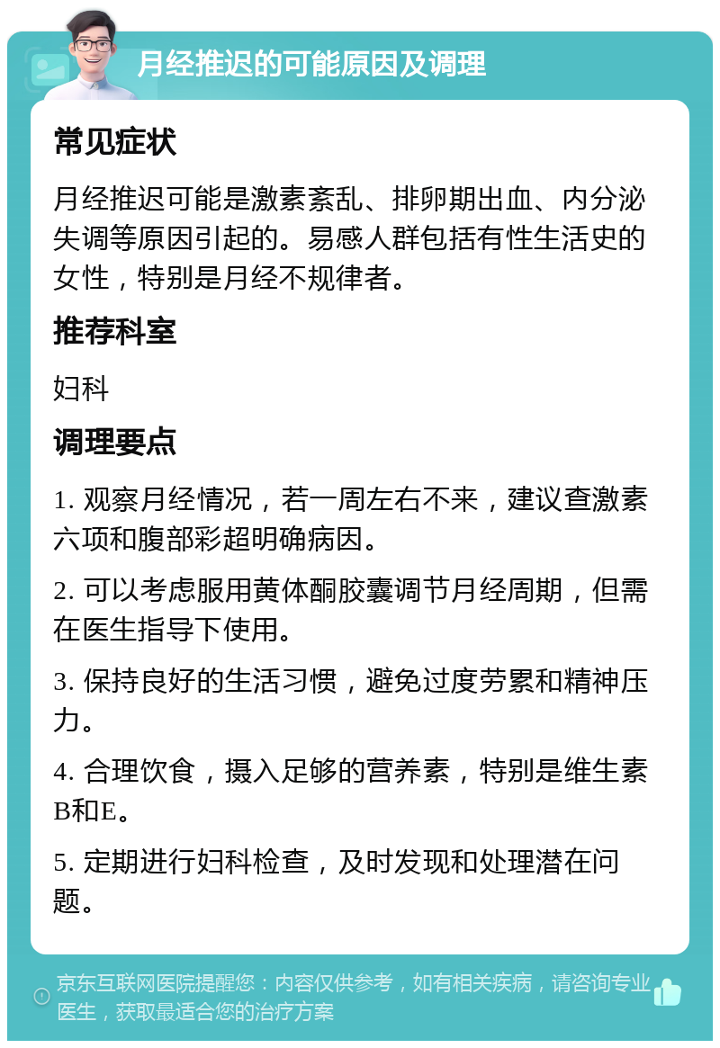 月经推迟的可能原因及调理 常见症状 月经推迟可能是激素紊乱、排卵期出血、内分泌失调等原因引起的。易感人群包括有性生活史的女性，特别是月经不规律者。 推荐科室 妇科 调理要点 1. 观察月经情况，若一周左右不来，建议查激素六项和腹部彩超明确病因。 2. 可以考虑服用黄体酮胶囊调节月经周期，但需在医生指导下使用。 3. 保持良好的生活习惯，避免过度劳累和精神压力。 4. 合理饮食，摄入足够的营养素，特别是维生素B和E。 5. 定期进行妇科检查，及时发现和处理潜在问题。