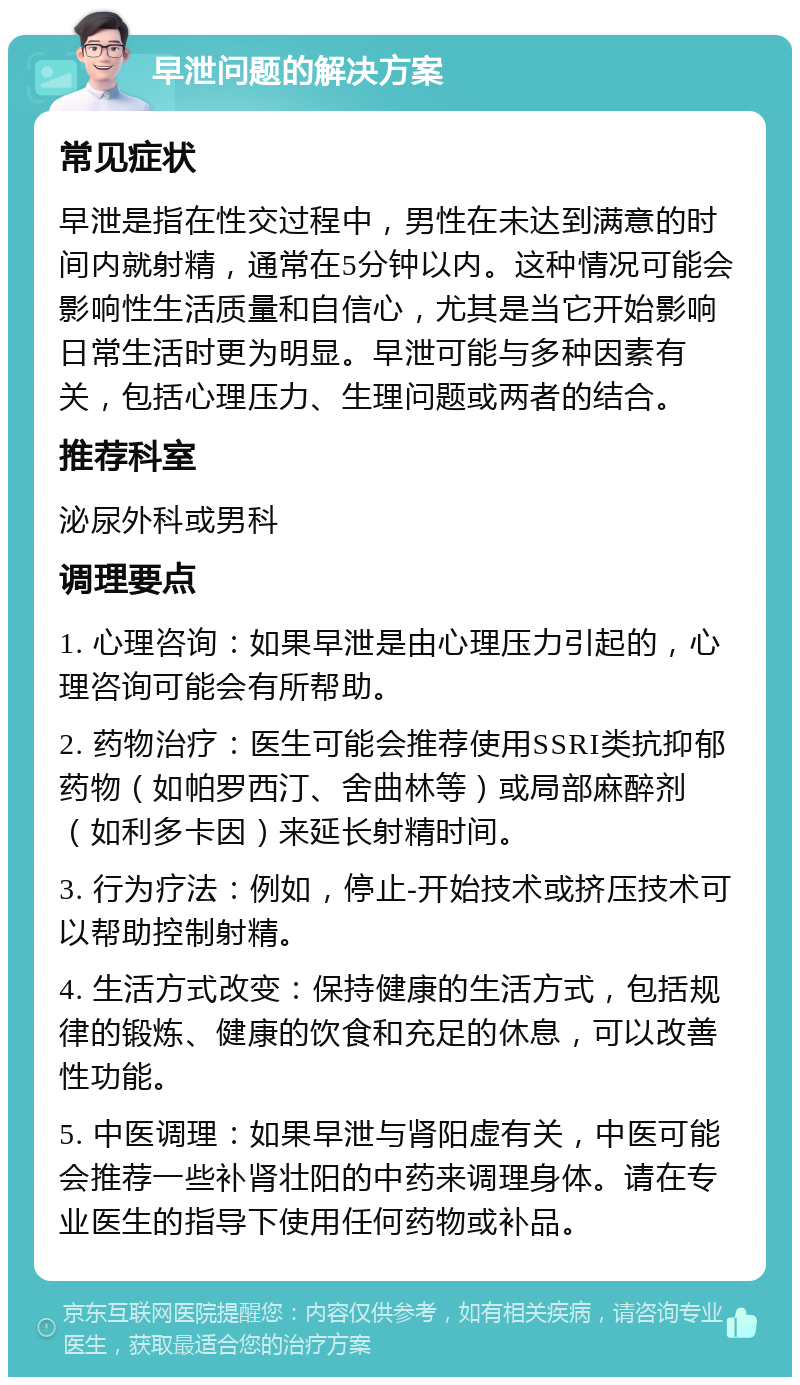 早泄问题的解决方案 常见症状 早泄是指在性交过程中，男性在未达到满意的时间内就射精，通常在5分钟以内。这种情况可能会影响性生活质量和自信心，尤其是当它开始影响日常生活时更为明显。早泄可能与多种因素有关，包括心理压力、生理问题或两者的结合。 推荐科室 泌尿外科或男科 调理要点 1. 心理咨询：如果早泄是由心理压力引起的，心理咨询可能会有所帮助。 2. 药物治疗：医生可能会推荐使用SSRI类抗抑郁药物（如帕罗西汀、舍曲林等）或局部麻醉剂（如利多卡因）来延长射精时间。 3. 行为疗法：例如，停止-开始技术或挤压技术可以帮助控制射精。 4. 生活方式改变：保持健康的生活方式，包括规律的锻炼、健康的饮食和充足的休息，可以改善性功能。 5. 中医调理：如果早泄与肾阳虚有关，中医可能会推荐一些补肾壮阳的中药来调理身体。请在专业医生的指导下使用任何药物或补品。