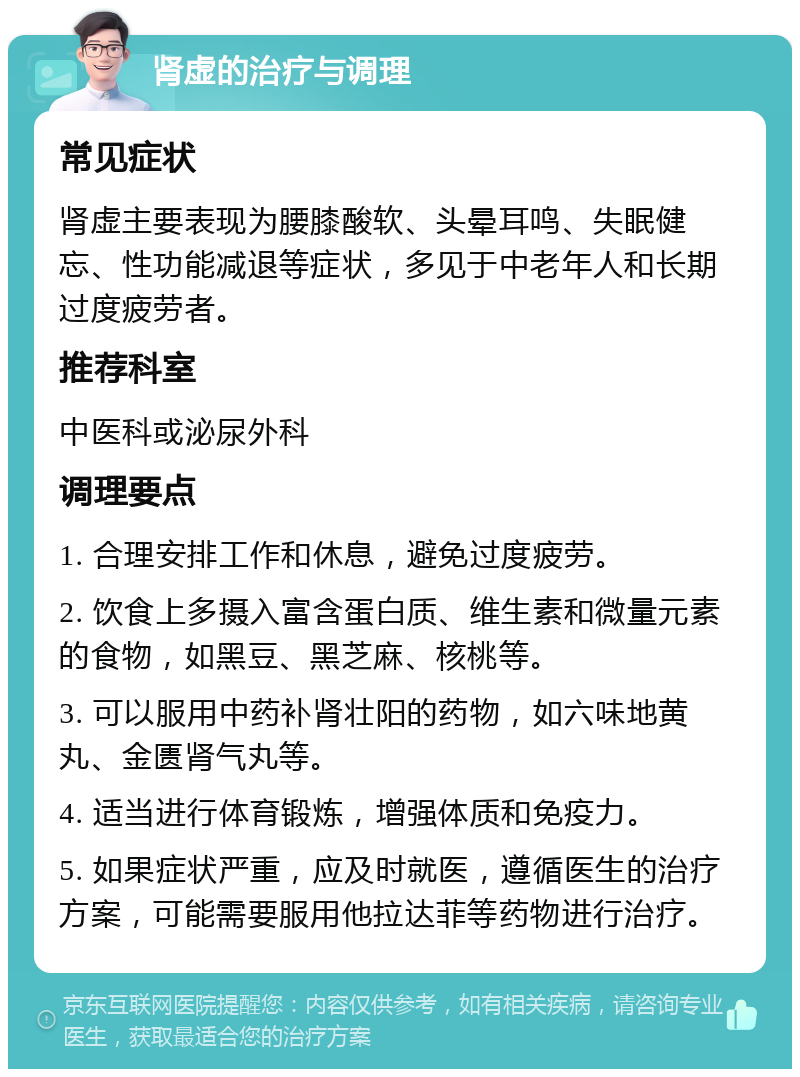 肾虚的治疗与调理 常见症状 肾虚主要表现为腰膝酸软、头晕耳鸣、失眠健忘、性功能减退等症状，多见于中老年人和长期过度疲劳者。 推荐科室 中医科或泌尿外科 调理要点 1. 合理安排工作和休息，避免过度疲劳。 2. 饮食上多摄入富含蛋白质、维生素和微量元素的食物，如黑豆、黑芝麻、核桃等。 3. 可以服用中药补肾壮阳的药物，如六味地黄丸、金匮肾气丸等。 4. 适当进行体育锻炼，增强体质和免疫力。 5. 如果症状严重，应及时就医，遵循医生的治疗方案，可能需要服用他拉达菲等药物进行治疗。