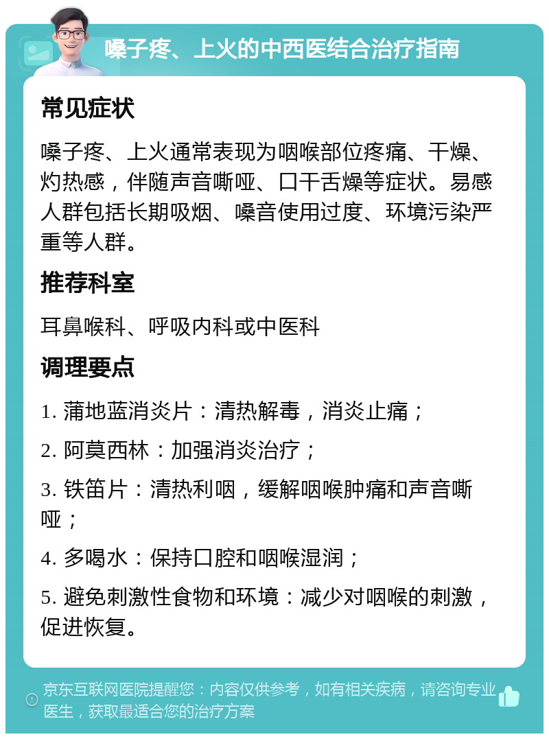 嗓子疼、上火的中西医结合治疗指南 常见症状 嗓子疼、上火通常表现为咽喉部位疼痛、干燥、灼热感，伴随声音嘶哑、口干舌燥等症状。易感人群包括长期吸烟、嗓音使用过度、环境污染严重等人群。 推荐科室 耳鼻喉科、呼吸内科或中医科 调理要点 1. 蒲地蓝消炎片：清热解毒，消炎止痛； 2. 阿莫西林：加强消炎治疗； 3. 铁笛片：清热利咽，缓解咽喉肿痛和声音嘶哑； 4. 多喝水：保持口腔和咽喉湿润； 5. 避免刺激性食物和环境：减少对咽喉的刺激，促进恢复。