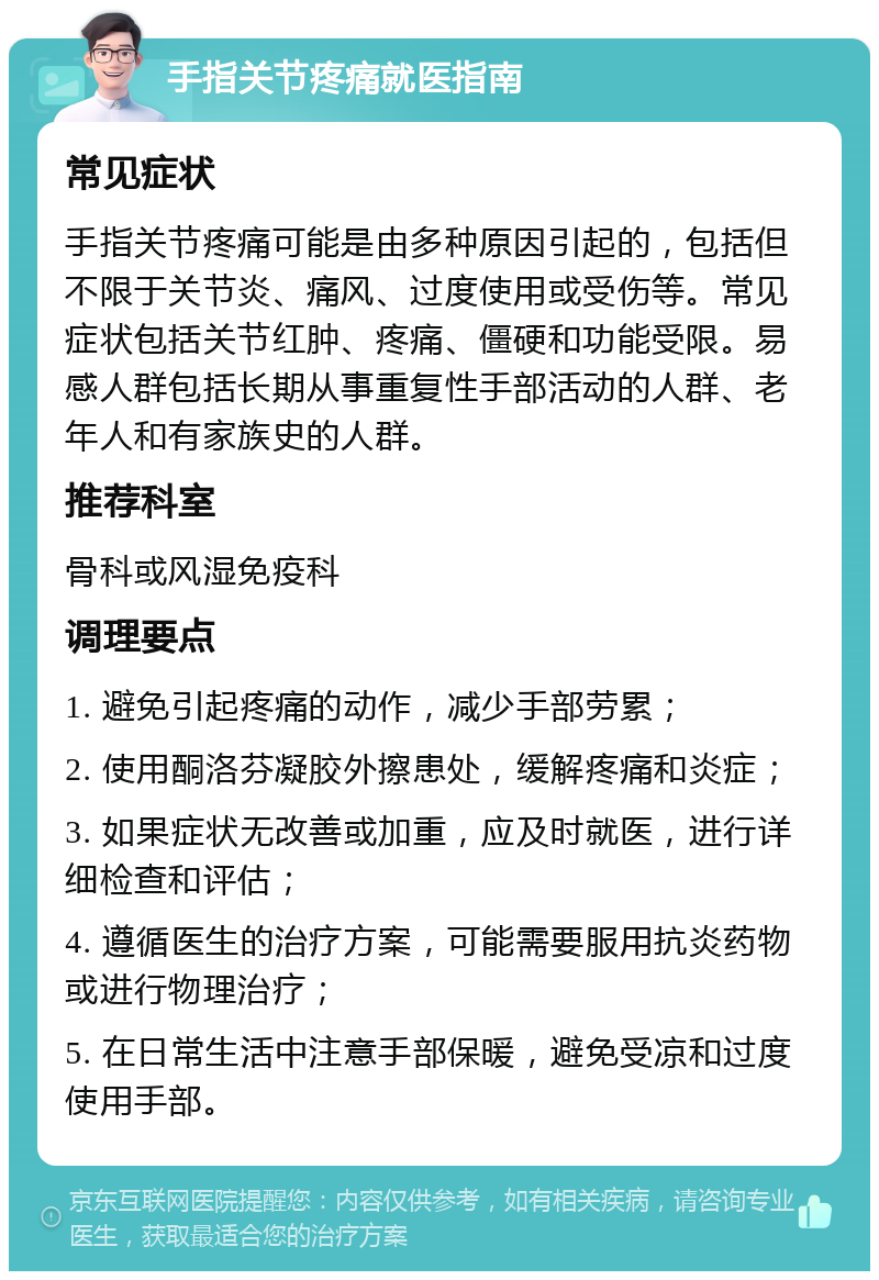 手指关节疼痛就医指南 常见症状 手指关节疼痛可能是由多种原因引起的，包括但不限于关节炎、痛风、过度使用或受伤等。常见症状包括关节红肿、疼痛、僵硬和功能受限。易感人群包括长期从事重复性手部活动的人群、老年人和有家族史的人群。 推荐科室 骨科或风湿免疫科 调理要点 1. 避免引起疼痛的动作，减少手部劳累； 2. 使用酮洛芬凝胶外擦患处，缓解疼痛和炎症； 3. 如果症状无改善或加重，应及时就医，进行详细检查和评估； 4. 遵循医生的治疗方案，可能需要服用抗炎药物或进行物理治疗； 5. 在日常生活中注意手部保暖，避免受凉和过度使用手部。