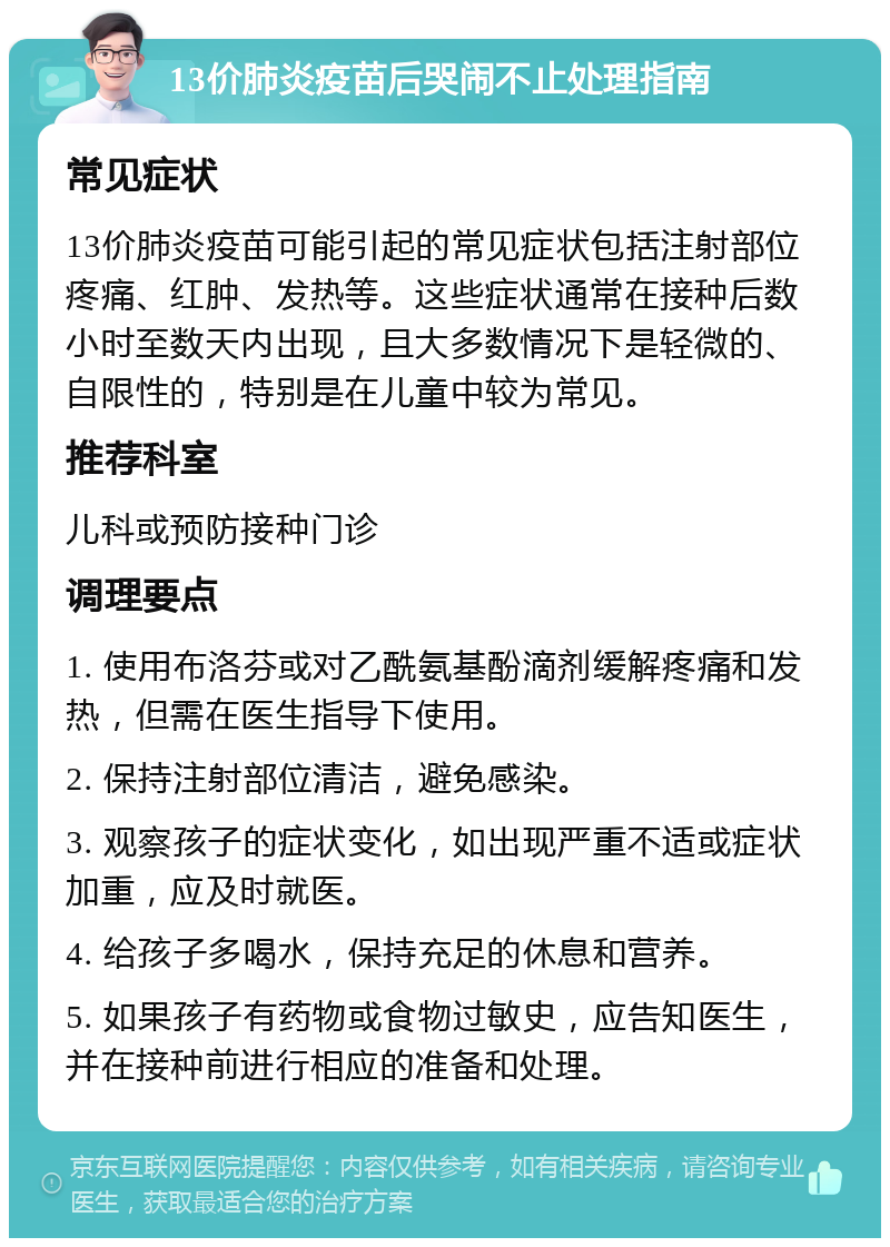 13价肺炎疫苗后哭闹不止处理指南 常见症状 13价肺炎疫苗可能引起的常见症状包括注射部位疼痛、红肿、发热等。这些症状通常在接种后数小时至数天内出现，且大多数情况下是轻微的、自限性的，特别是在儿童中较为常见。 推荐科室 儿科或预防接种门诊 调理要点 1. 使用布洛芬或对乙酰氨基酚滴剂缓解疼痛和发热，但需在医生指导下使用。 2. 保持注射部位清洁，避免感染。 3. 观察孩子的症状变化，如出现严重不适或症状加重，应及时就医。 4. 给孩子多喝水，保持充足的休息和营养。 5. 如果孩子有药物或食物过敏史，应告知医生，并在接种前进行相应的准备和处理。